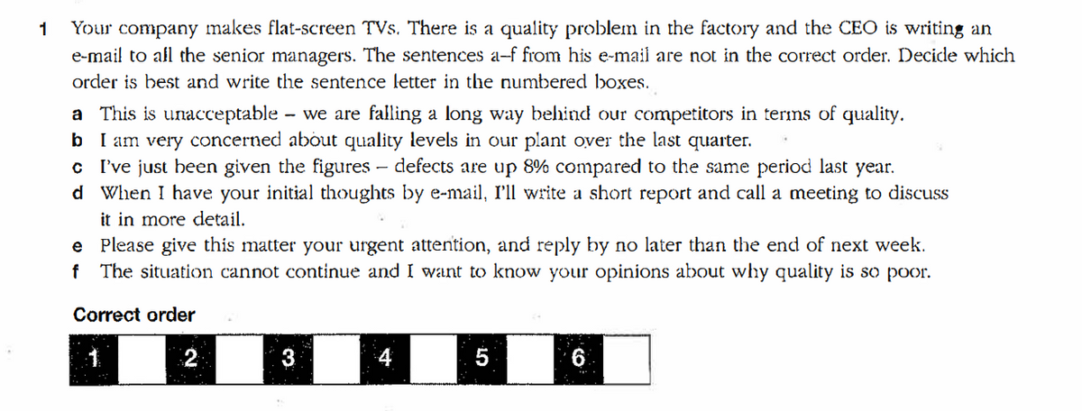 Your company makes flat-screen TVs. There is a quality problem in the factory and the CEO is writing an
e-mail to afl the senior managers. The sentences a-f from his e-mail are not in the correct order. Decide which
1
order is best and write the sentence letter in the numbered boxes.
a This is unacceptable - we are falling a long way behind our competitors in terms of quality.
b I am very concerned about quality levels in our plant over the last quarter.
c I've just been given the figures – defects are up 8% compared to the same period last year.
d When I have your initial thoughts by e-mail, I'll write a short report and call a meeting to discuss
it in more detail.
e Please give this matter your urgent attention, and reply by no later than the end of next week.
f The situation cannot continue and I want to know your opinions about why quality is so poor.
Correct order
1
3
4
5
6
