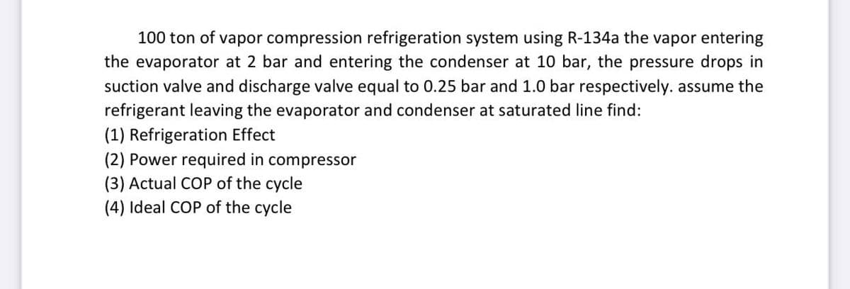 100 ton of vapor compression refrigeration system using R-134a the vapor entering
the evaporator at 2 bar and entering the condenser at 10 bar, the pressure drops in
suction valve and discharge valve equal to 0.25 bar and 1.0 bar respectively. assume the
refrigerant leaving the evaporator and condenser at saturated line find:
(1) Refrigeration Effect
(2) Power required in compressor
(3) Actual COP of the cycle
(4) Ideal COP of the cycle
