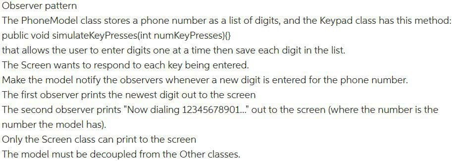 Observer pattern
The PhoneModel class stores a phone number as a list of digits, and the Keypad class has this method:
public void simulateKeyPresses(int numKeyPresses)(0
that allows the user to enter digits one at a time then save each digit in the list.
The Screen wants to respond to each key being entered.
Make the model notify the observers whenever a new digit is entered for the phone number.
The first observer prints the newest digit out to the screen
The second observer prints "Now dialing 12345678901.." out to the screen (where the number is the
number the model has).
Only the Screen class can print to the screen
The model must be decoupled from the Other classes.
