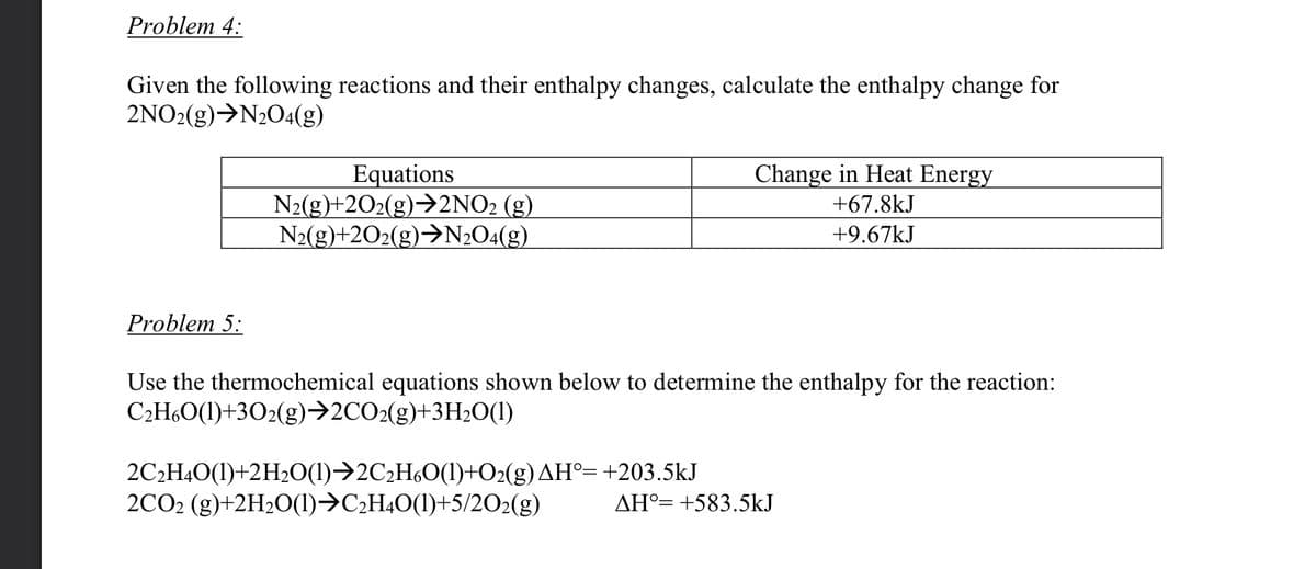 Problem 4:
Given the following reactions and their enthalpy changes, calculate the enthalpy change for
2NO2(g) →N₂O4(g)
Equations
Change in Heat Energy
+67.8kJ
N2(g)+2O2(g)→2NO2 (g)
N2(g)+2O2(g)→N2O4(g)
+9.67kJ
Problem 5:
Use the thermochemical equations shown below to determine the enthalpy for the reaction:
C₂H6O(1)+302(g)→2CO2(g)+3H₂O(1)
2C₂H4O(1)+2H₂O(1)→2C₂H6O(1)+O₂(g) AH°= +203.5kJ
2CO2 (g)+2H₂O(1)→C₂H4O(1)+5/2O2(g)
AH° +583.5kJ