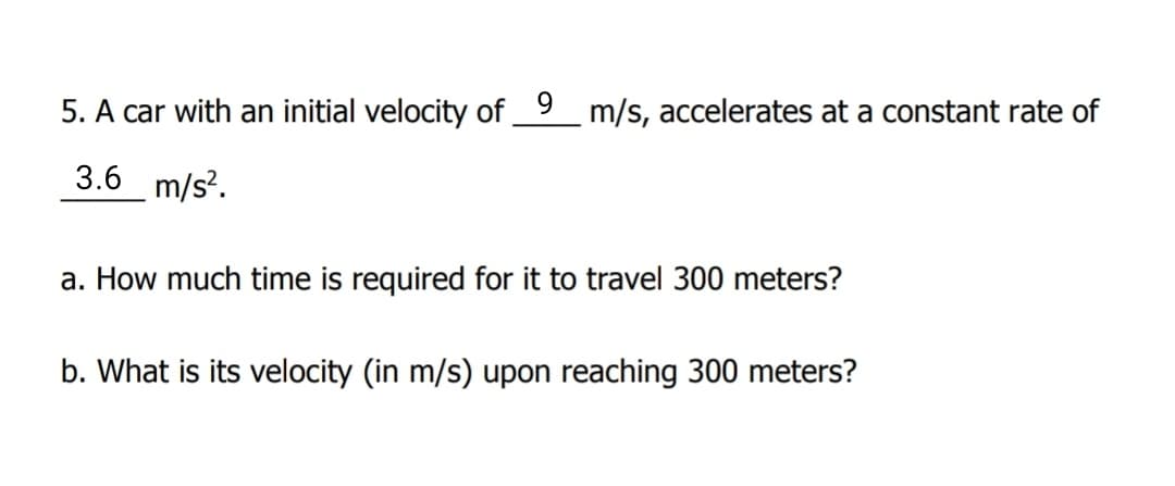5. A car with an initial velocity of 9_ m/s, accelerates at a constant rate of
3.6 m/s?.
a. How much time is required for it to travel 300 meters?
b. What is its velocity (in m/s) upon reaching 300 meters?
