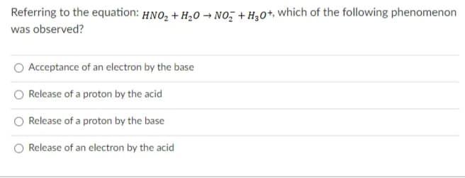 Referring to the equation: HNO, + H20 → No, + H,0+, which of the following phenomenon
was observed?
Acceptance of an electron by the base
Release of a proton by the acid
Release of a proton by the base
Release of an electron by the acid
