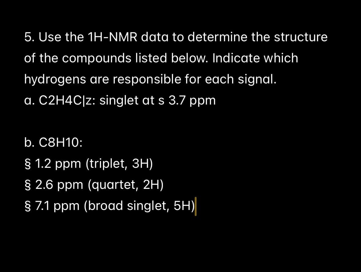 5. Use the 1H-NMR data to determine the structure
of the compounds listed below. Indicate which
hydrogens are responsible for each signal.
a. C2H4C|z: singlet at s 3.7 ppm
b. C8H10:
§ 1.2 ppm (triplet, 3H)
§ 2.6 ppm (quartet, 2H)
§ 7.1 ppm (broad singlet, 5H)