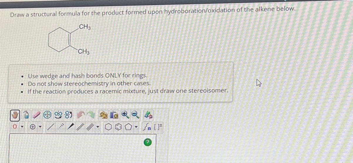 Draw a structural formula for the product formed upon hydroboration/oxidation of the alkene below.
CH3
OG
1
Use wedge and hash bonds ONLY for rings.
Do not show stereochemistry in other cases.
• If the reaction produces a racemic mixture, just draw one stereoisomer.
●
981
CH3
*****
//
Q
Y
?
[F
B