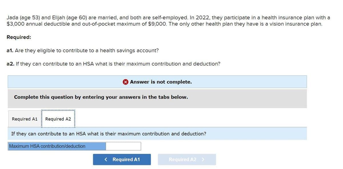 Jada (age 53) and Elijah (age 60) are married, and both are self-employed. In 2022, they participate in a health insurance plan with a
$3,000 annual deductible and out-of-pocket maximum of $9,000. The only other health plan they have is a vision insurance plan.
Required:
a1. Are they eligible to contribute to a health savings account?
a2. If they can contribute to an HSA what is their maximum contribution and deduction?
Complete this question by entering your answers in the tabs below.
Required A1 Required A2
Answer is not complete.
If they can contribute to an HSA what is their maximum contribution and deduction?
Maximum HSA contribution/deduction
< Required A1
Required A2 >