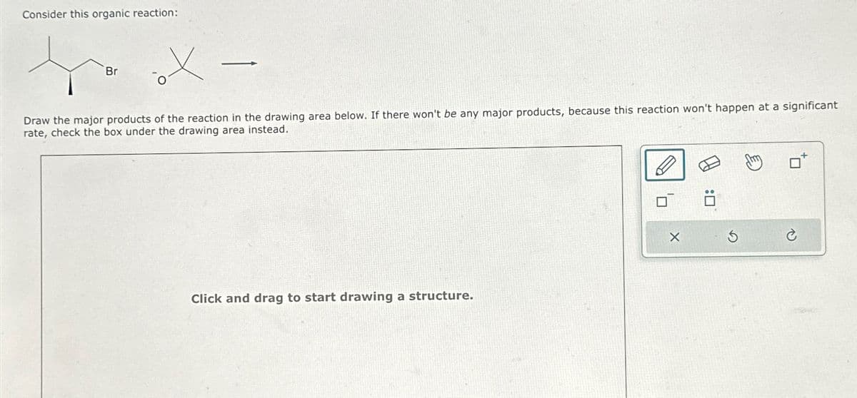Consider this organic reaction:
Br
Draw the major products of the reaction in the drawing area below. If there won't be any major products, because this reaction won't happen at a significant
rate, check the box under the drawing area instead.
Click and drag to start drawing a structure.
X