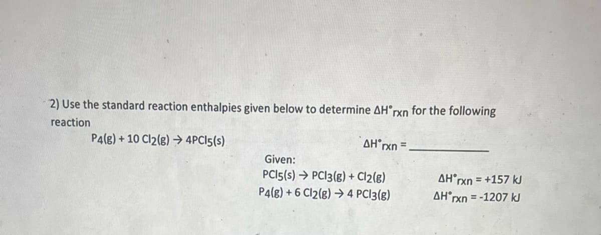 2) Use the standard reaction enthalpies given below to determine AH°rxn for the following
reaction
P4(g) +10 Cl2(g) → 4PC15(s)
AH rxn=
Given:
PCI5(s) → PC13(g) + Cl2(g)
P4(g) +6 Cl2(g) → 4 PC13(g)
AH rxn = +157 kJ
AH rxn=-1207 kJ