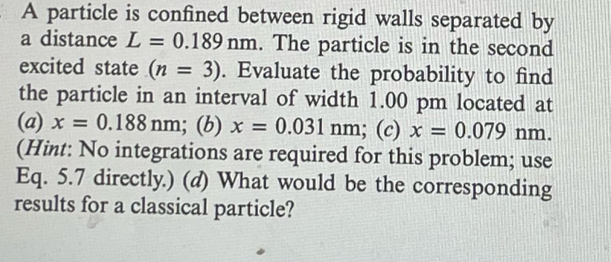 A particle is confined between rigid walls separated by
a distance L = 0.189 nm. The particle is in the second
excited state (n = 3). Evaluate the probability to find
the particle in an interval of width 1.00 pm located at
(a) x=0.188 nm; (b) x = 0.031 nm; (c) x = 0.079 nm.
(Hint: No integrations are required for this problem; use
Eq. 5.7 directly.) (d) What would be the corresponding
results for a classical particle?