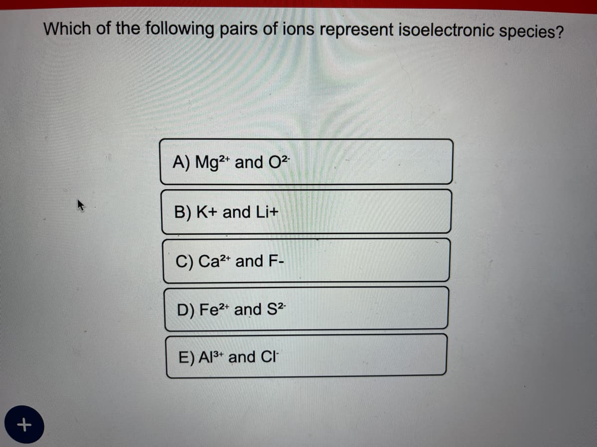 +
Which of the following pairs of ions represent isoelectronic species?
A) Mg²+ and O²-
B) K+ and Li+
C) Ca²+ and F-
D) Fe²+ and S²-
E) Al³+ and CI