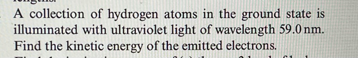 A collection of hydrogen atoms in the ground state is
illuminated with ultraviolet light of wavelength 59.0 nm.
Find the kinetic energy of the emitted electrons.
