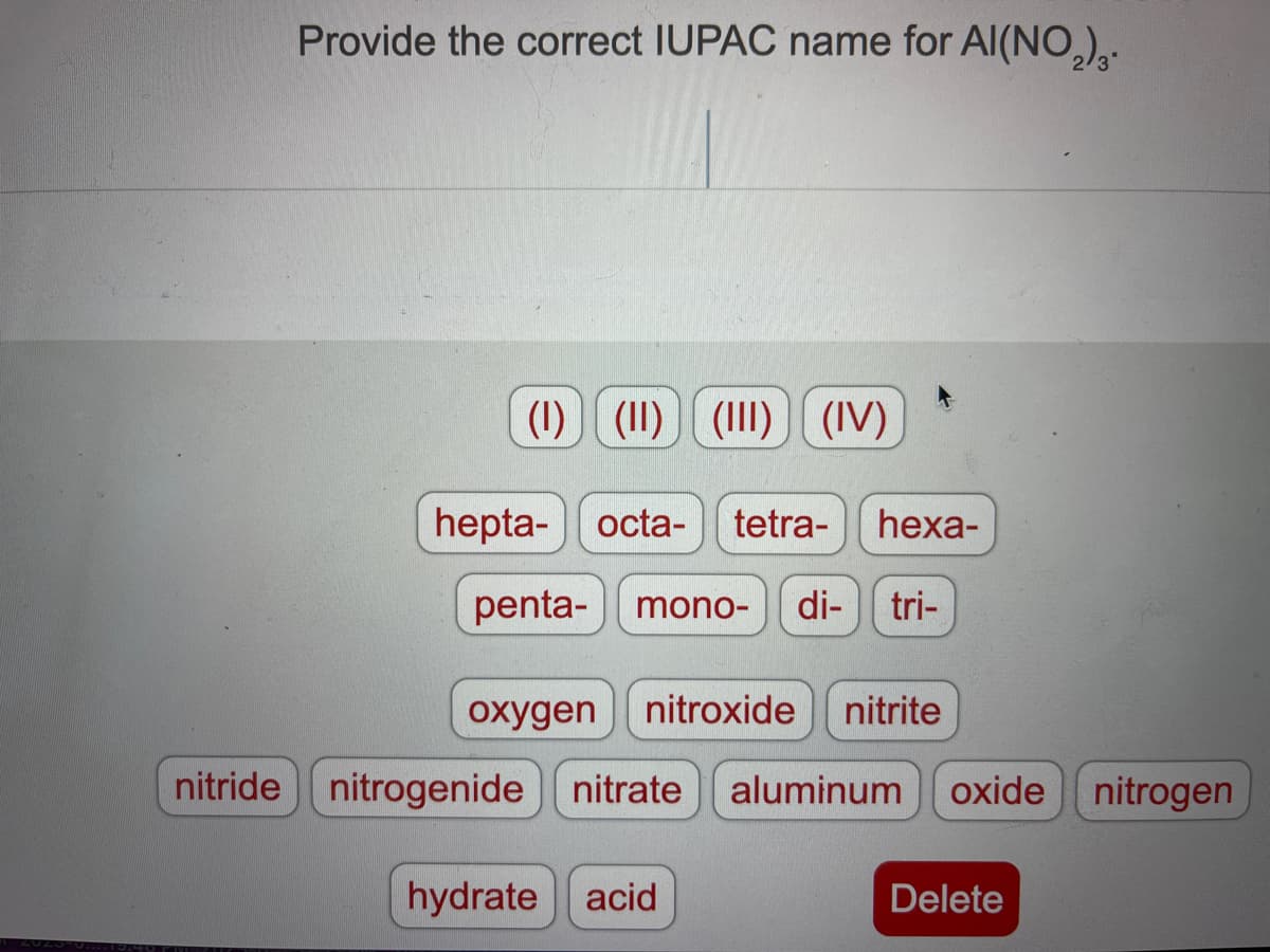 Provide the correct IUPAC name for Al(NO₂)₂.
(1) (1) (1) (IV)
hepta- octa- tetra- hexa-
penta-
mono- di- tri-
oxygen
nitroxide nitrite
nitride nitrogenide nitrate aluminum oxide nitrogen
hydrate acid
Delete