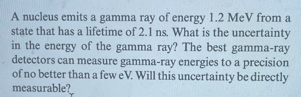 A nucleus emits a gamma ray of energy 1.2 MeV from a
state that has a lifetime of 2.1 ns. What is the uncertainty
in the energy of the gamma ray? The best gamma-ray
detectors can measure gamma-ray energies to a precision
of no better than a few eV. Will this uncertainty be directly
measurable?
