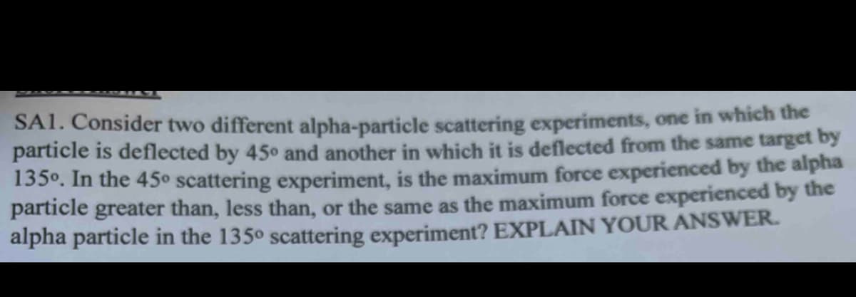 SA1. Consider two different alpha-particle scattering experiments, one in which the
particle is deflected by 45° and another in which it is deflected from the same target by
135°. In the 45° scattering experiment, is the maximum force experienced by the alpha
particle greater than, less than, or the same as the maximum force experienced by the
alpha particle in the 135° scattering experiment? EXPLAIN YOUR ANSWER.