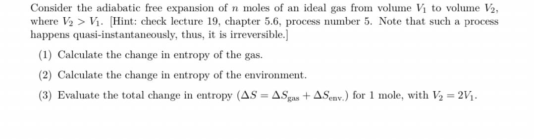 Consider the adiabatic free expansion of n moles of an ideal gas from volume V₁ to volume V2,
where V₂ > V₁. [Hint: check lecture 19, chapter 5.6, process number 5. Note that such a process
happens quasi-instantaneously, thus, it is irreversible.]
(1) Calculate the change in entropy of the gas.
(2) Calculate the change in entropy of the environment.
(3) Evaluate the total change in entropy (AS = ASgas + ASenv.) for 1 mole, with V₂ = 2V/₁.