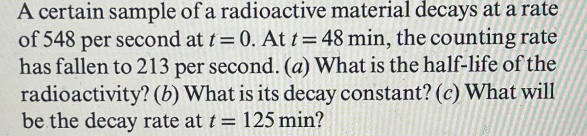 A certain sample of a radioactive material decays at a rate
of 548 per second at t = 0. At t = 48 min, the counting rate
has fallen to 213 per second. (a) What is the half-life of the
radioactivity? (b) What is its decay constant? (c) What will
be the decay rate at t = 125 min?