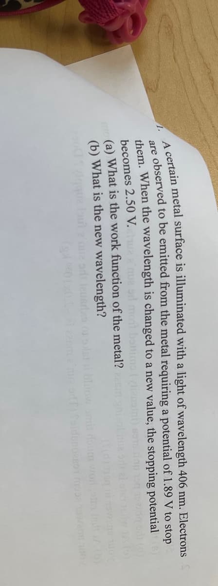 A certain metal surface is illuminated with a light of wavelength 406 nm. Electrons
are observed to be emitted from the metal requiring a potential of 1.89 V to stop
them. When the wavelength is changed to a new value, the stopping potential (6)
becomes 2.50 V. a que si mont benims
(a) What is the work function of the metal?
(b) What is the new wavelength?
(DE
bluow smil doum
muz orT) folden001 mo enn 100%