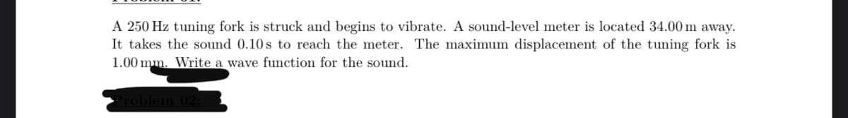 A 250 Hz tuning fork is struck and begins to vibrate. A sound-level meter is located 34.00 m away.
It takes the sound 0.10s to reach the meter. The maximum displacement of the tuning fork is
1.00 mm. Write a wave function for the sound.
Problem 02:3