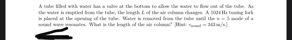 A tube filled with water has a valve at the bottom to allow the water to flow out of the tube. As
the water is emptied from the tube, the length L of the air column changes. A 1024 Hz tuning fork
is placed at the opening of the tube. Water is removed from the tube until the n = 5 mode of a
sound wave resonates. What is the length of the air column? [Hint: Usound = 343 m/s.]