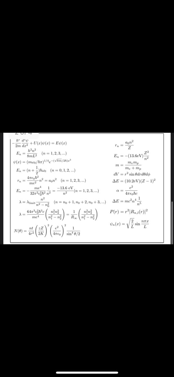 201
h* d*v
2m da²
+ U(x)(x) = E(2)
h²n²
En
8mL2
(n = 1,2,3,...)
(x)=(mwo/h)/4-(√km/2h)x2
En=(n+hwo (n= 0, 1, 2, ...)
aon²
Tn=
Ꮓ
E₁ = -(13.6eV)
Z2
n2
m=
4Teoh²
me²
=
me4 1 -13.6 eV
n² aon² (n = 1,2,3,...)
AE
memp
me+mp
dV = r² sin drdodo
(10.2eV)(Z-1)²
En
32m²² n²
n²
(n = 1,2,3,...)
α=
n²
e2
Απελε
1
A = Alimit
12- n²
(n =no +1, no +2, no + 3,...)
AE = mc2a4-
ηδ
λ =
64x³ ³c n²n
me4
1
=
n²-n
nin
Ron-n
P(r) = r²| Rn,1(r)|2
N(0)
==
=(*)(*)
2
1
sin 0/2
n(x)=√
2
ппх
sin
L