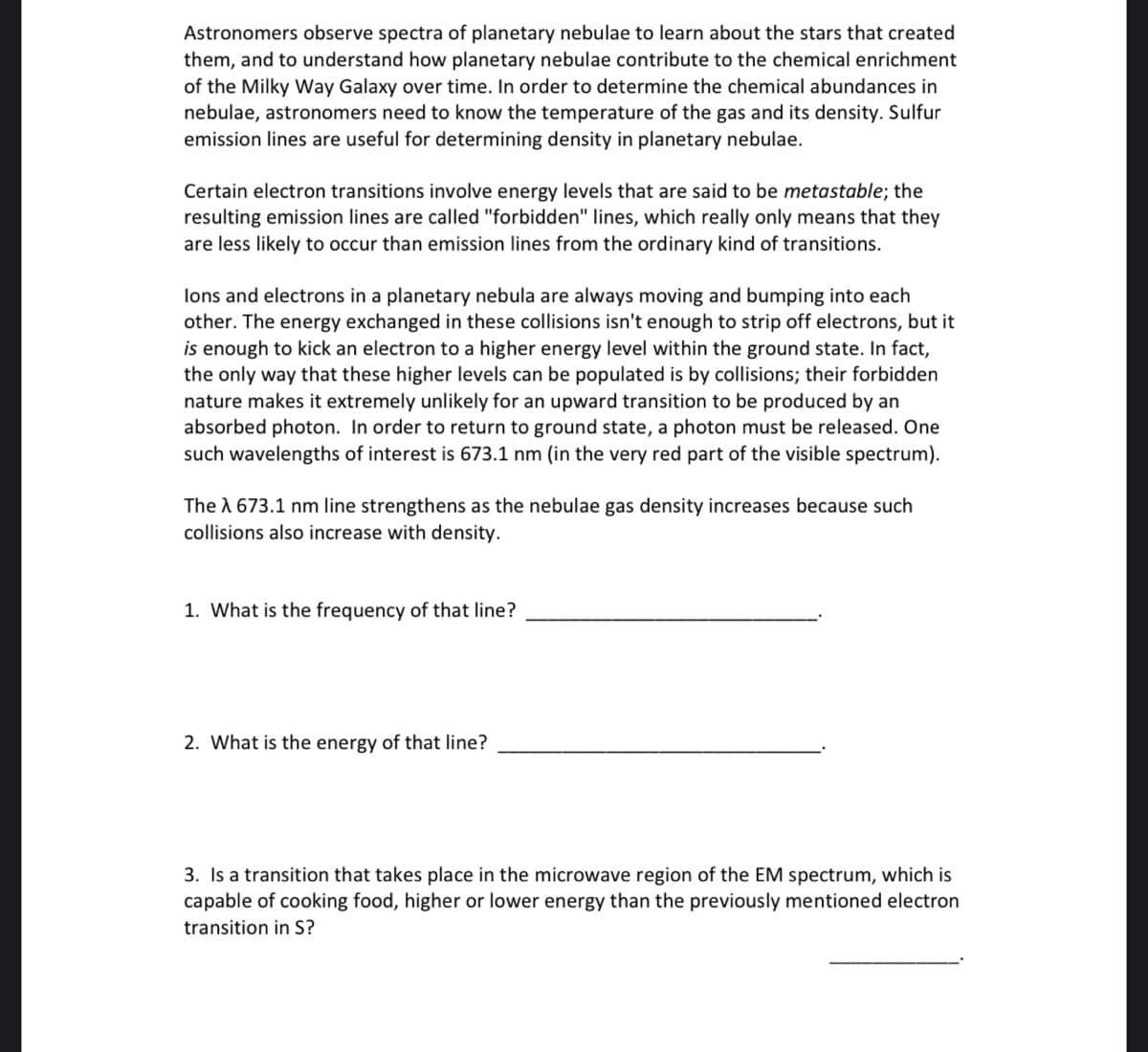 Astronomers observe spectra of planetary nebulae to learn about the stars that created
them, and to understand how planetary nebulae contribute to the chemical enrichment
of the Milky Way Galaxy over time. In order to determine the chemical abundances in
nebulae, astronomers need to know the temperature of the gas and its density. Sulfur
emission lines are useful for determining density in planetary nebulae.
Certain electron transitions involve energy levels that are said to be metastable; the
resulting emission lines are called "forbidden" lines, which really only means that they
are less likely to occur than emission lines from the ordinary kind of transitions.
lons and electrons in a planetary nebula are always moving and bumping into each
other. The energy exchanged in these collisions isn't enough to strip off electrons, but it
is enough to kick an electron to a higher energy level within the ground state. In fact,
the only way that these higher levels can be populated is by collisions; their forbidden
nature makes it extremely unlikely for an upward transition to be produced by an
absorbed photon. In order to return to ground state, a photon must be released. One
such wavelengths of interest is 673.1 nm (in the very red part of the visible spectrum).
The λ 673.1 nm line strengthens as the nebulae gas density increases because such
collisions also increase with density.
1. What is the frequency of that line?
2. What is the energy of that line?
3. Is a transition that takes place in the microwave region of the EM spectrum, which is
capable of cooking food, higher or lower energy than the previously mentioned electron
transition in S?