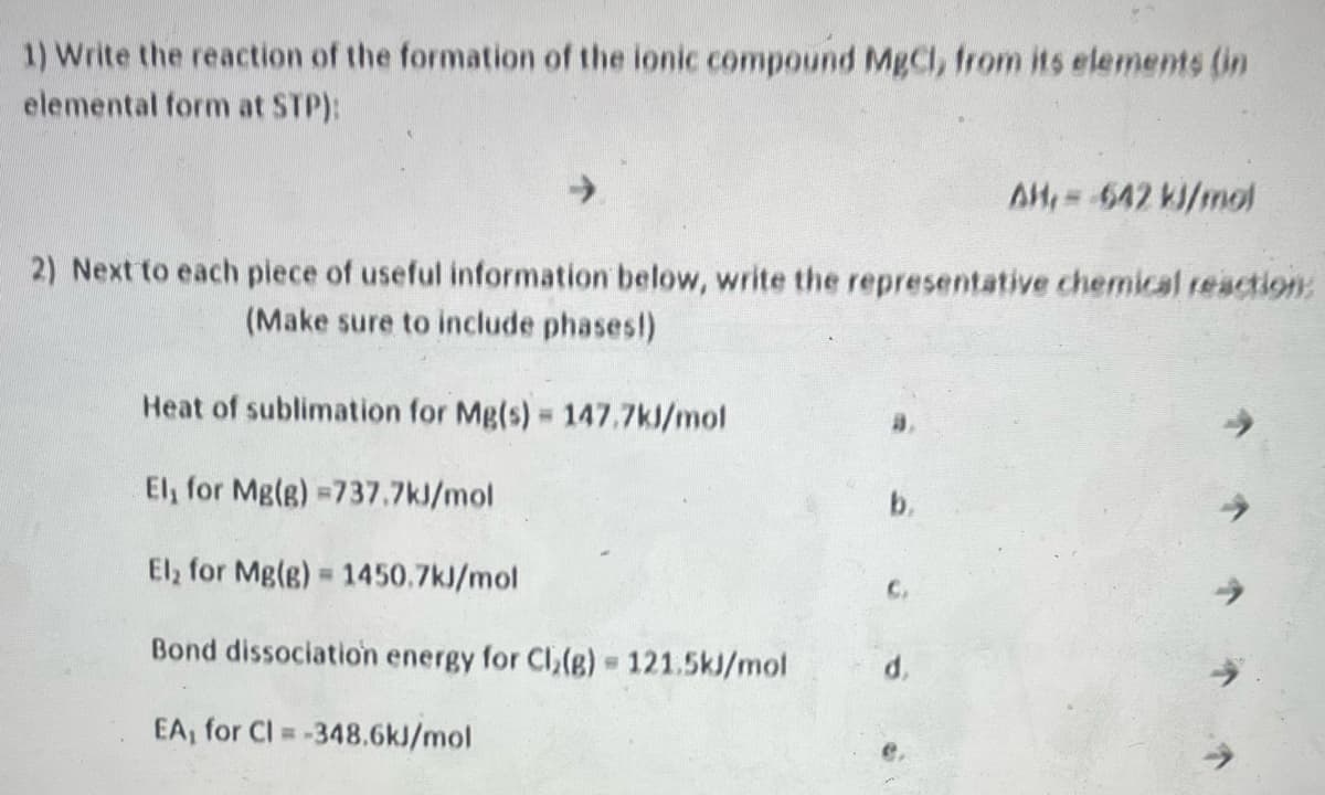 1) Write the reaction of the formation of the ionic compound MgCl, from its elements (in
elemental form at STP):
AH, = -642 kJ/mol
2) Next to each piece of useful information below, write the representative chemical reaction:
(Make sure to include phases!)
Heat of sublimation for Mg(s) = 147.7kJ/mol
El, for Mg(g) =737.7kJ/mol
El₂ for Mg(g) = 1450.7kJ/mol
Bond dissociation energy for Cl₂(g) = 121.5kJ/mol
EA, for Cl=-348.6kJ/mol
b.
C.
d.