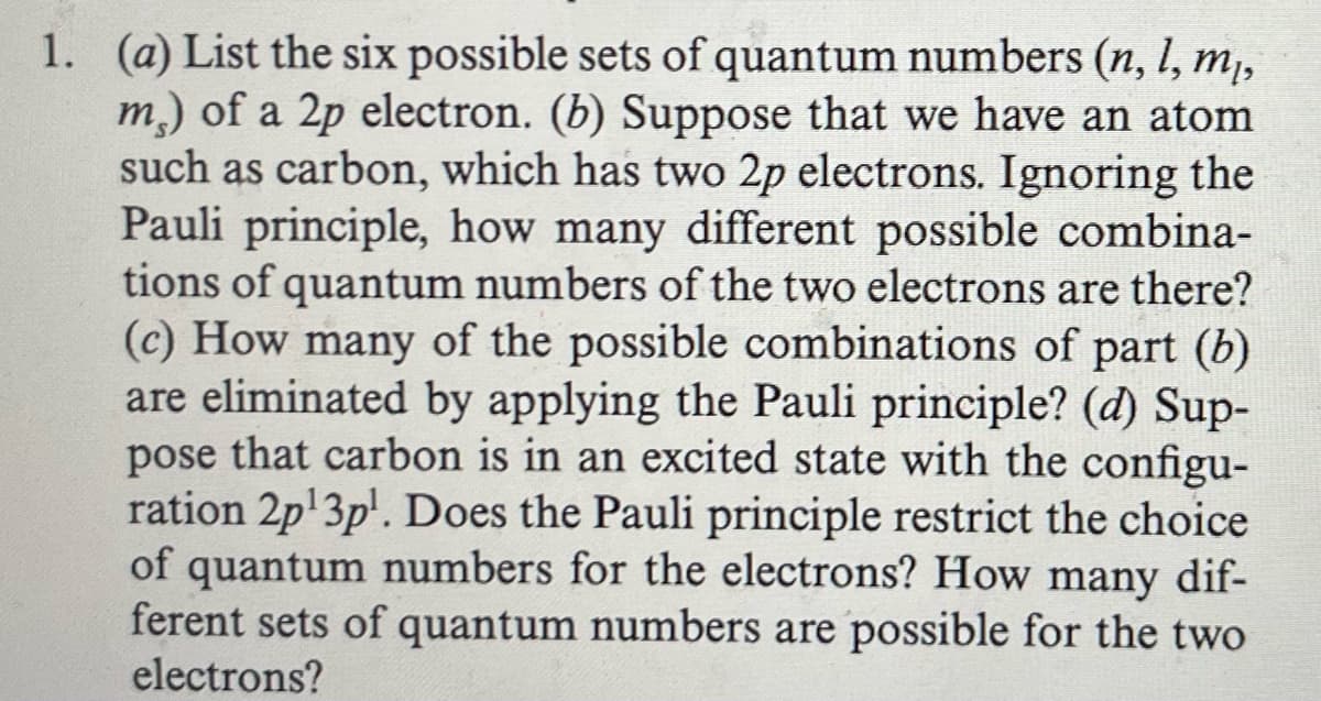 1. (a) List the six possible sets of quantum numbers (n, l, mĮ,
m) of a 2p electron. (b) Suppose that we have an atom
such as carbon, which has two 2p electrons. Ignoring the
Pauli principle, how many different possible combina-
tions of quantum numbers of the two electrons are there?
(c) How many of the possible combinations of part (b)
are eliminated by applying the Pauli principle? (d) Sup-
pose that carbon is in an excited state with the configu-
ration 2p¹3pl. Does the Pauli principle restrict the choice
of quantum numbers for the electrons? How many dif-
ferent sets of quantum numbers are possible for the two
electrons?