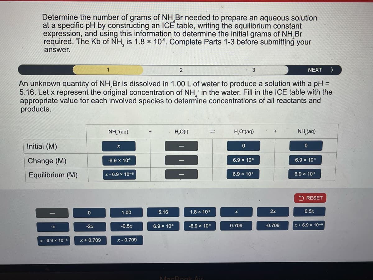 Determine the number of grams of NH Br needed to prepare an aqueous solution
at a specific pH by constructing an ICE table, writing the equilibrium constant
expression, and using this information to determine the initial grams of NH Br
required. The Kb of NH, is 1.8 × 10%. Complete Parts 1-3 before submitting your
answer.
1
2
3
NEXT >
An unknown quantity of NH Br is dissolved in 1.00 L of water to produce a solution with a pH =
5.16. Let x represent the original concentration of NH* in the water. Fill in the ICE table with the
appropriate value for each involved species to determine concentrations of all reactants and
products.
Initial (M)
Change (M)
Equilibrium (M)
NH,(aq)
+
H₂O(1)
x
-6.9 × 10€
x-6.9 × 10-6
=
HO*(aq)
0
NH,(aq)
0
6.9 × 10-6
6.9 x 10
6.9 × 10-6
6.9 × 10€
RESET
0
1.00
5.16
1.8 x 10-5
x
2x
0.5x
-x
-2x
-0.5x
6.9 × 10-0
-6.9 × 10*
0.709
-0.709
x+6.9 x 10-6
x-6.9 x 10-6
x +0.709
x-0.709
MacBook Air