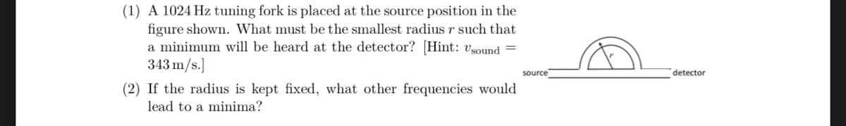 (1) A 1024 Hz tuning fork is placed at the source position in the
figure shown. What must be the smallest radius r such that
a minimum will be heard at the detector? [Hint: Usound =
343 m/s.]
(2) If the radius is kept fixed, what other frequencies would
lead to a minima?
source
detector