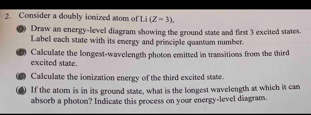 2.
Consider a doubly ionized atom of Li (Z= 3),
Draw an energy-level diagram showing the ground state and first 3 excited states.
Label each state with its energy and principle quantum number.
Calculate the longest-wavelength photon emitted in transitions from the third
excited state.
Calculate the ionization energy of the third excited state.
If the atom is in its ground state, what is the longest wavelength at which it can
absorb a photon? Indicate this process on your energy-level diagram.