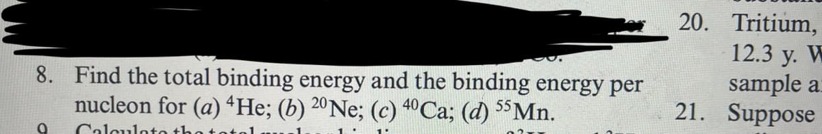 8. Find the total binding energy and the binding energy per
nucleon for (a) 4He; (b) 20Ne; (c) 40 Ca; (d) 55Mn.
0 Calculate th
20. Tritium,
12.3 y. W
sample a
21. Suppose