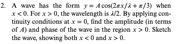 2. A wave has the form y = А сos(2лx/λ+л/3) when
x<0. For x > 0, the wavelength is 1/2. By applying con-
tinuity conditions at x = 0, find the amplitude (in terms
of A) and phase of the wave in the region x > 0. Sketch
the wave, showing both x < 0 and x > 0.