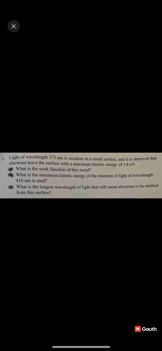 1. Light of wavelength 375 nm is incident on a metal surface, and it is observed that
electrons leave the surface with a maximum kinetic energy of 1.8 eV.
What is the work function of this metal?
What is the maximum kinetic energy of the electrons if light of wavelength
410 nm is used?
What is the longest wavelength of light that will cause electrons to be emitted
from this surface?
> Gauth