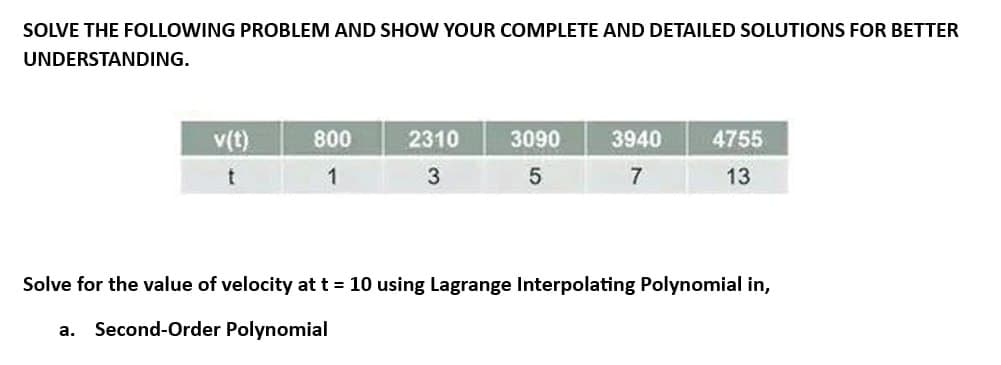 SOLVE THE FOLLOWING PROBLEM AND SHOW YOUR COMPLETE AND DETAILED SOLUTIONS FOR BETTER
UNDERSTANDING.
v(t)
t
800
1
2310
3
3090
5
3940
7
4755
13
Solve for the value of velocity at t = 10 using Lagrange Interpolating Polynomial in,
a. Second-Order Polynomial