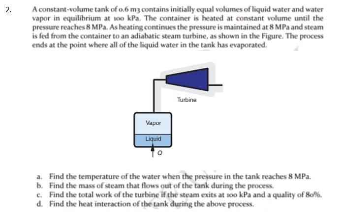 2.
A constant-volume tank of 0.6 m3 contains initially equal volumes of liquid water and water
vapor in equilibrium at 100 kPa. The container is heated at constant volume until the
pressure reaches 8 MPa. As heating continues the pressure is maintained at 8 MPa and steam
is fed from the container to an adiabatic steam turbine, as shown in the Figure. The process
ends at the point where all of the liquid water in the tank has evaporated.
Vapor
Liquid
Turbine
a. Find the temperature of the water when the pressure in the tank reaches 8 MPa.
b. Find the mass of steam that flows out of the tank during the process.
c. Find the total work of the turbine if the steam exits at 100 kPa and a quality of 80%.
d. Find the heat interaction of the tank during the above process.