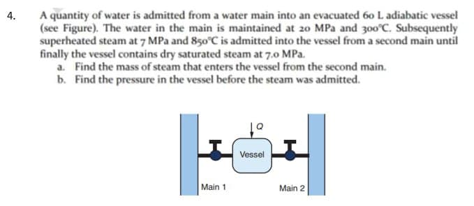 4.
A quantity of water is admitted from a water main into an evacuated 60 L adiabatic vessel
(see Figure). The water in the main is maintained at 20 MPa and 300°C. Subsequently
superheated steam at 7 MPa and 850°C is admitted into the vessel from a second main until
finally the vessel contains dry saturated steam at 7.0 MPa.
a. Find the mass of steam that enters the vessel from the second main.
b. Find the pressure in the vessel before the steam was admitted.
Main 1
Vessel
Main 2