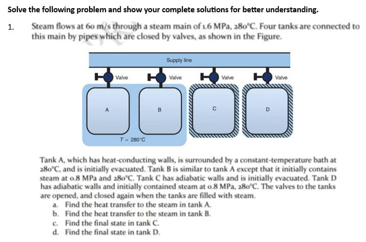 Solve the following problem and show your complete solutions for better understanding.
1.
Steam flows at 60 m/s through a steam main of 1.6 MPa, 280°C. Four tanks are connected to
this main by pipes which are closed by valves, as shown in the Figure.
HO Valve H
T = 280°C
B
Supply line
Valve
HValve
O
C
HValve
D
Tank A, which has heat-conducting walls, is surrounded by a constant-temperature bath at
280°C, and is initially evacuated. Tank B is similar to tank A except that it initially contains
steam at 0.8 MPa and 280°C. Tank C has adiabatic walls and is initially evacuated. Tank D
has adiabatic walls and initially contained steam at 0.8 MPa, 280°C. The valves to the tanks
are opened, and closed again when the tanks are filled with steam.
a. Find the heat transfer to the steam in tank A.
b. Find the heat transfer to the steam in tank B.
c. Find the final state in tank C.
d. Find the final state in tank D.