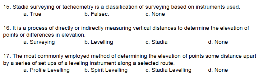15. Stadia surveying or tacheometry is a classification of surveying based on instruments used.
a. True
b. Falsec.
c. None
16. It is a process of directly or indirectly measuring vertical distances to determine the elevation of
points or differences in elevation.
a. Surveying
b. Levelling
c. Stadia
d. None
17. The most commonly employed method of determining the elevation of points some distance apart
by a series of set ups of a leveling instrument along a selected route.
a. Profile Levelling
b. Spirit Levelling
c. Stadia Levelling
d. None
