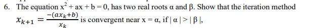 6. The equation x² + ax +b = 0, has two real roots a and ß. Show that the iteration method
-(axx+b)
Xk+1
is convergent near x = a, if | a | > | B I,
