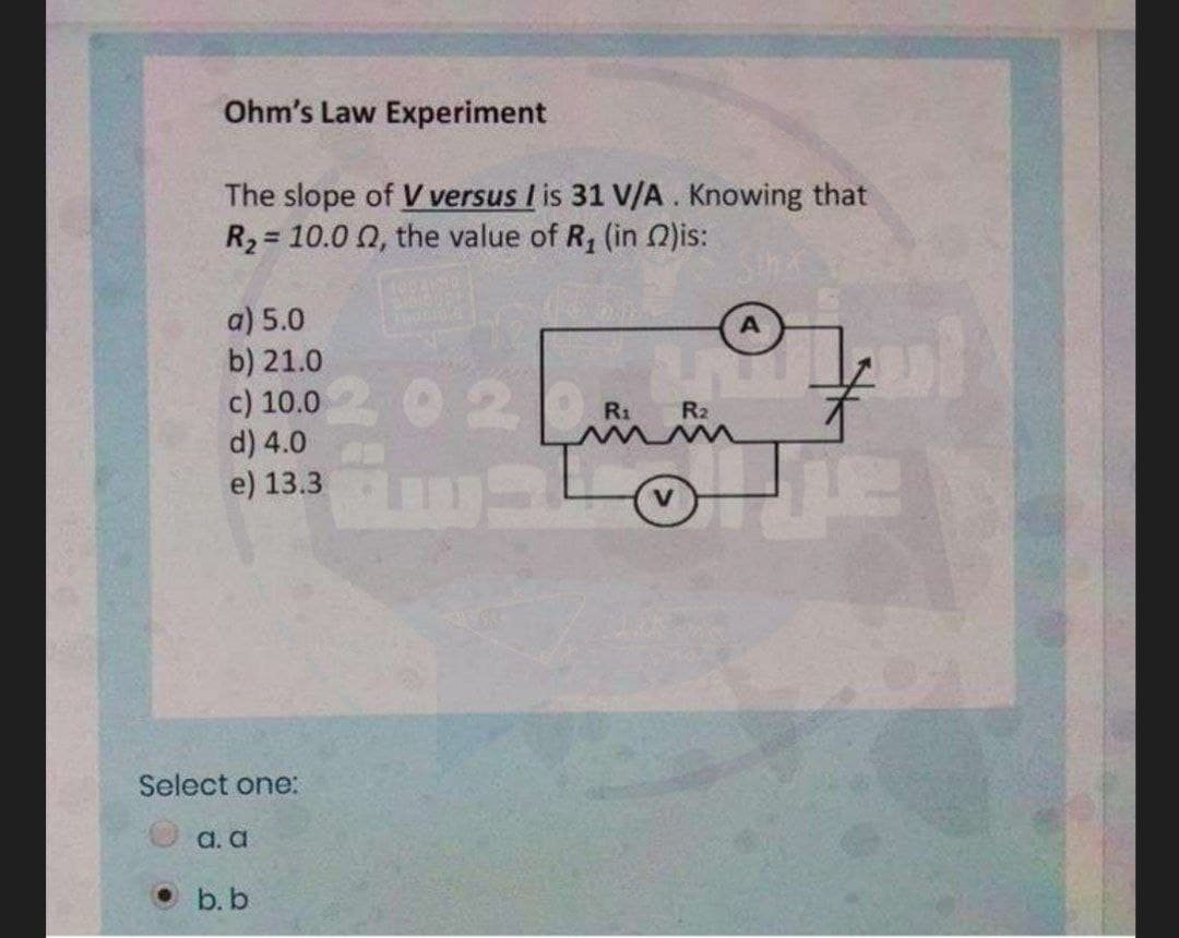 Ohm's Law Experiment
The slope of V versus I is 31 V/A. Knowing that
R2 = 10.0 0, the value of R, (in 2)is:
%3D
a) 5.0
b) 21.0
c) 10.0
d) 4.0
e) 13.3
020
R1
R2
Select one:
a. a
O b.b
