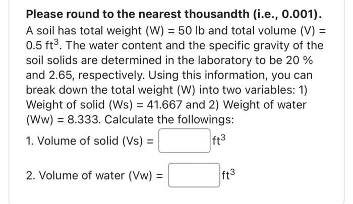 Please round to the nearest thousandth (i.e., 0.001).
A soil has total weight (W) = 50 lb and total volume (V) =
0.5 ft³. The water content and the specific gravity of the
soil solids are determined in the laboratory to be 20 %
and 2.65, respectively. Using this information, you can
break down the total weight (W) into two variables: 1)
Weight of solid (Ws) = 41.667 and 2) Weight of water
(WW) = 8.333. Calculate the followings:
1. Volume of solid (Vs) =
ft3
2. Volume of water (Vw) =
ft3