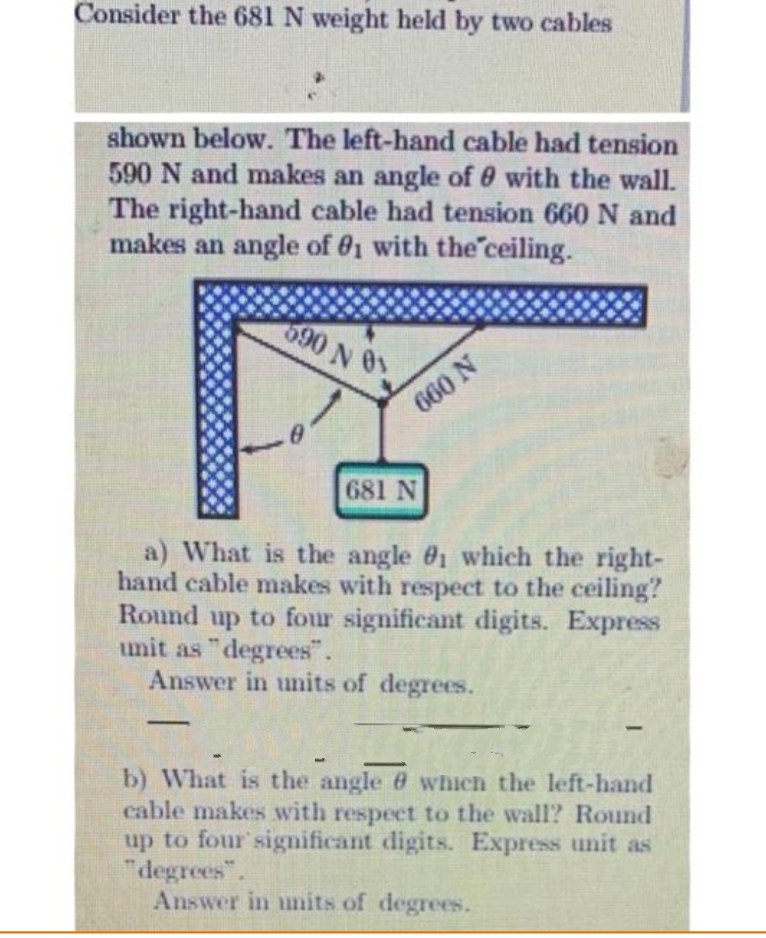 Consider the 681 N weight held by two cables
shown below. The left-hand cable had tension
590 N and makes an angle of 0 with the wall.
The right-hand cable had tension 660 N and
makes an angle of 81 with the ceiling.
690 N 01
-
660 N
681 N
a) What is the angle #1 which the right-
hand cable makes with respect to the ceiling?
Round up to four significant digits. Express
unit as "degrees".
Answer in units of degrees.
b) What is the angle which the left-hand
cable makes with respect to the wall? Round
up to four significant digits. Express unit as
"degrees".
Answer in units of degrees.