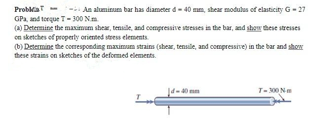 ProbleT =
- An aluminum bar has diameter d = 40 mm, shear modulus of elasticity G = 27
GPa, and torque T = 300 N.m.
(a) Determine the maximum shear, tensile, and compressive stresses in the bar, and show these stresses
on sketches of properly oriented stress elements.
(b) Determine the corresponding maximum strains (shear, tensile, and compressive) in the bar and show
these strains on sketches of the deformed elements.
|d=40 mm
T= 300 N-m