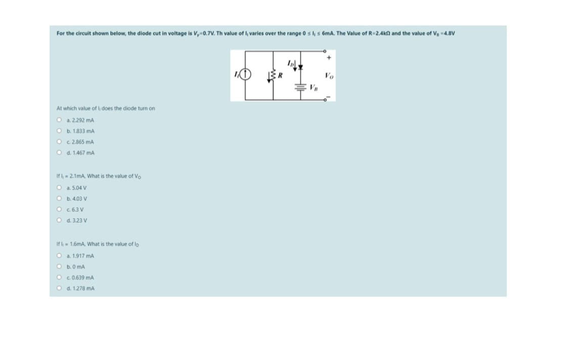 For the circuit shown below, the diode cut in voltage is Vy0.7V. Th value of I, varies over the range 0 s l, s 6mA. The Value of R-2.4kn and the value of Ve 4.8V
Vo
At which value of l, does the diode turn on
O a.2.292 mA
b. 1.833 mA
c. 2.865 mA
O d. 1.467 mA
If l = 2.1mA, What is the value of Vo
O a. 5.04 V
O b. 4.03 V
O c 6.3 V
O d. 3.23 V
If l= 1.6mA, What is the value of lo
O a. 1.917 mA
b. 0 mA
O c 0.639 mA
O d. 1.278 mA
EO o
