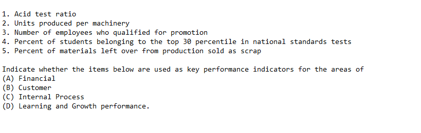 1. Acid test ratio
2. Units produced per machinery
3. Number of employees who qualified for promotion
4. Percent of students belonging to the top 30 percentile in national standards tests
5. Percent of materials left over from production sold as scrap
Indicate whether the items below are used as key performance indicators for the areas of
(A) Financial
(B) Customer
(C) Internal Process
(D) Learning and Growth performance.
