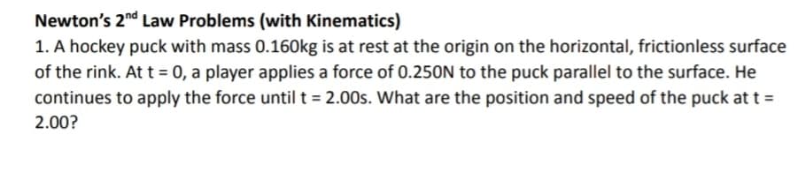 Newton's 2nd Law Problems (with Kinematics)
1. A hockey puck with mass 0.160kg is at rest at the origin on the horizontal, frictionless surface
of the rink. At t = 0, a player applies a force of 0.250N to the puck parallel to the surface. He
continues to apply the force until t = 2.00s. What are the position and speed of the puck at t =
2.00?
