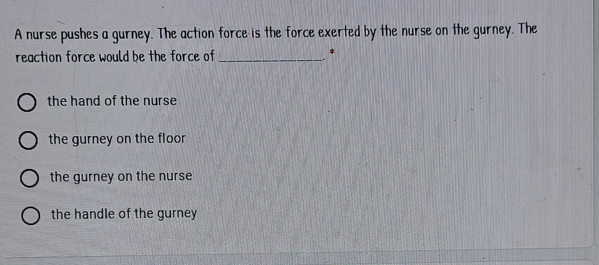 A nurse pushes a gurney. The action force is the force exerted by the nurse on the
reaction force would be the force of
gurney. The
O the hand of the nurse
the gurney on the floor
O the gurney on the nurse
O the handle of the gurney
