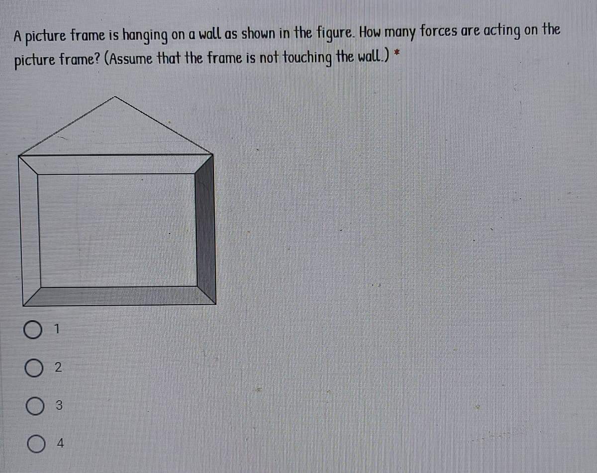 A picture frame is hanging on a wall as shown in the figure. How many forces are acting on the
picture frame? (Assume that the frame is not touching the wall.) *
2.
3
4.
