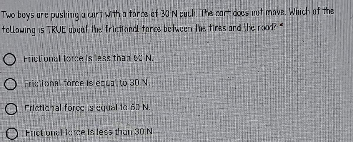 Two boys are pushing a cart with a force of 30 N each. The cart does not move. Which of the
following is TRUE about the frictional force between the tires and the road? *
O Frictional force is less than 60 N.
O Frictional force is equal to 30 N.
O Frictional force is equal to 60 N.
Frictional force is less than 30 N.
