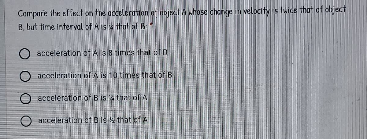 Compare the effect on the acceleration of object A whose change in velocity is twice that of object
B, but time interval of A is x that of B: *
acceleration of A is 8 times that of B
acceleration of A is 10 times that of B
O acceleration of B is 4 that of A
acceleration of B is 2 that of A
