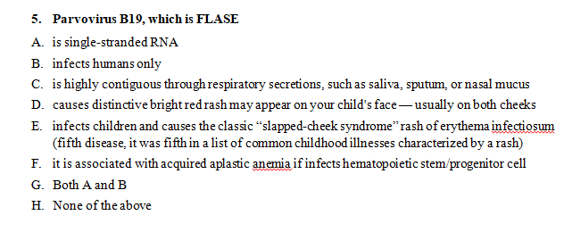5. Parvovirus B19, which is FLASE
A. is single-stranded RNA
B. infects humans only
C. is highly contiguous through respiratory secretions, such as saliva, sputum, or nasal muc
D. causes distinctive bright red rash may appear on your child's face-usually on both che
E. infects children and causes the classic “slapped-cheek syndrome" rash of erythema infec
(fifth disease, it was fifth in a list of common childhood illnesses characterized by a rash
F. it is associated with acquired aplastic anemia if infects hematopoietic stem/progenitor ce
G. Both A and B
H. None of the above
